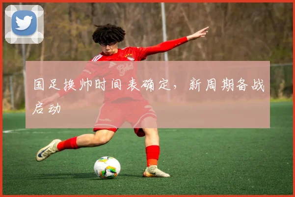 国足换帅时间表确定，新周期备战启动