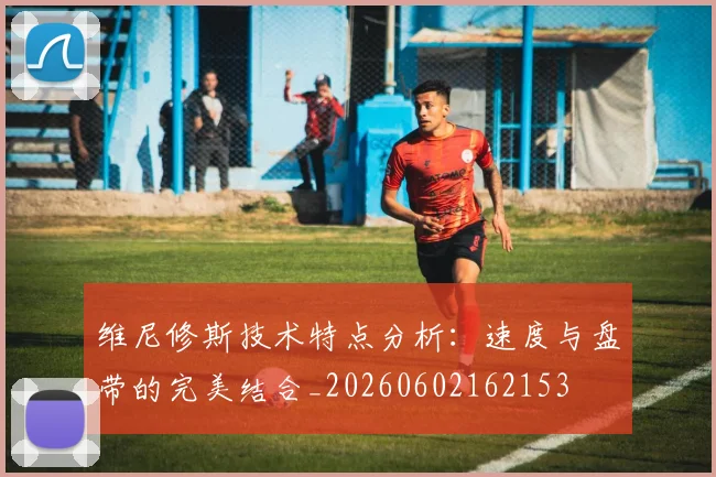 维尼修斯技术特点分析：速度与盘带的完美结合_20260602162153