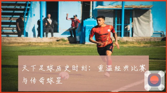 天下足球历史时刻：重温经典比赛与传奇球星