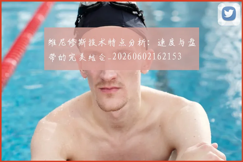 维尼修斯技术特点分析：速度与盘带的完美结合_20260602162153