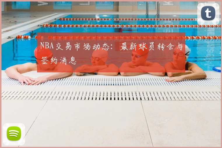 NBA交易市场动态：最新球员转会与签约消息