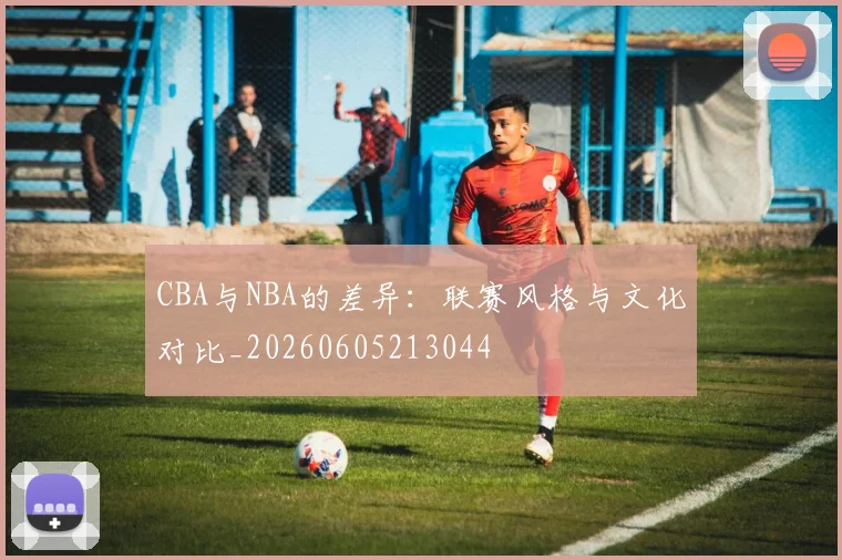 CBA与NBA的差异：联赛风格与文化对比_20260605213044