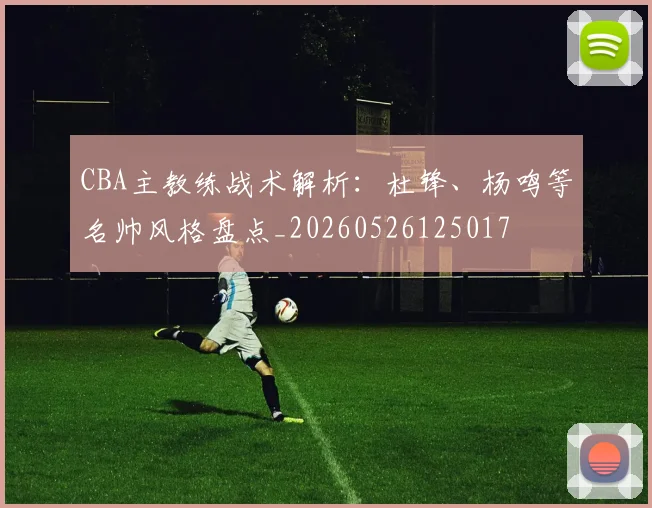 CBA主教练战术解析：杜锋、杨鸣等名帅风格盘点_20260526125017