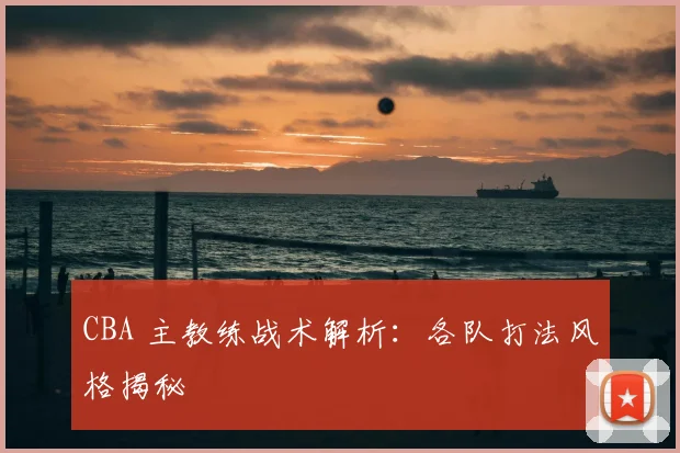 CBA 主教练战术解析：各队打法风格揭秘