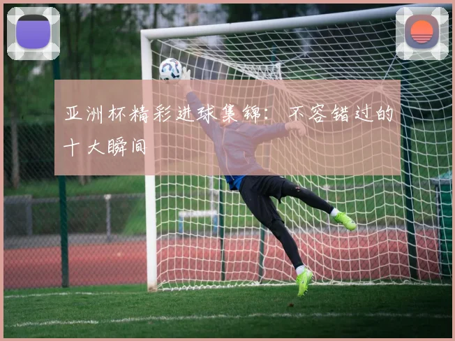 亚洲杯精彩进球集锦：不容错过的十大瞬间