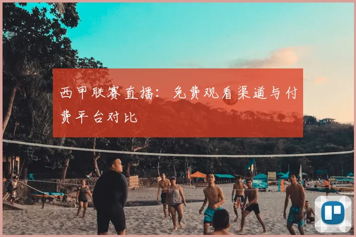 西甲联赛直播：免费观看渠道与付费平台对比