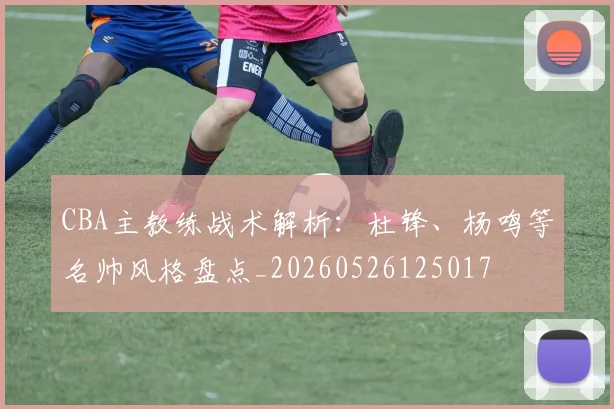 CBA主教练战术解析：杜锋、杨鸣等名帅风格盘点_20260526125017