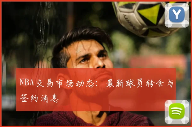 NBA交易市场动态：最新球员转会与签约消息