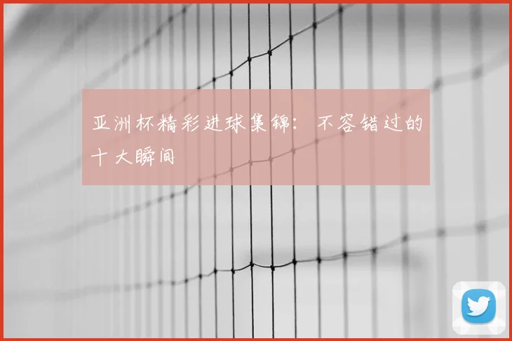 亚洲杯精彩进球集锦：不容错过的十大瞬间