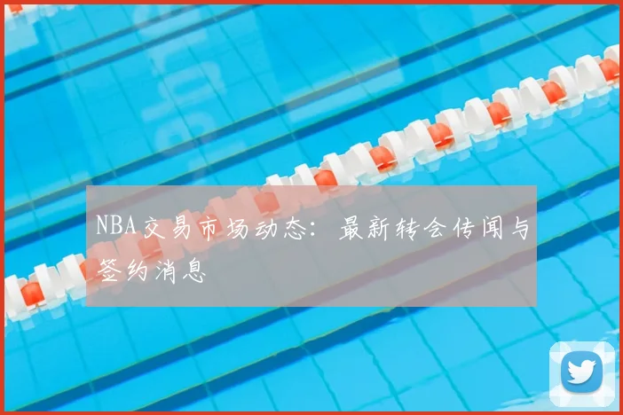 NBA交易市场动态：最新转会传闻与签约消息