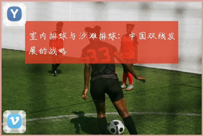 室内排球与沙滩排球：中国双线发展的战略