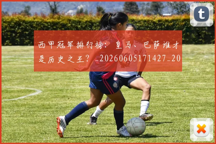 西甲冠军排行榜：皇马、巴萨谁才是历史之王？_20260605171427_20260703181842