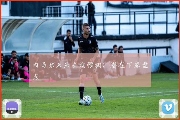 内马尔未来去向预测：潜在下家盘点