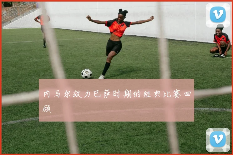 内马尔效力巴萨时期的经典比赛回顾