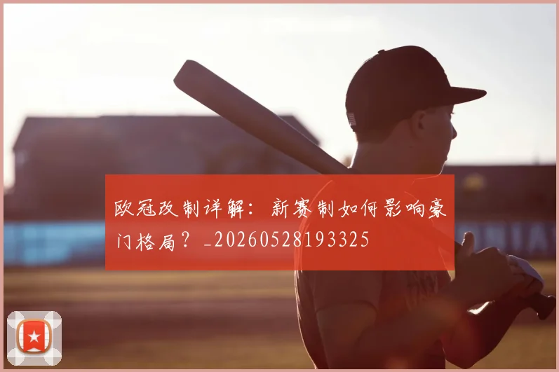 欧冠改制详解：新赛制如何影响豪门格局？_20260528193325