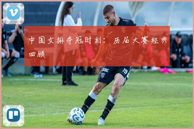 中国女排夺冠时刻：历届大赛经典回顾