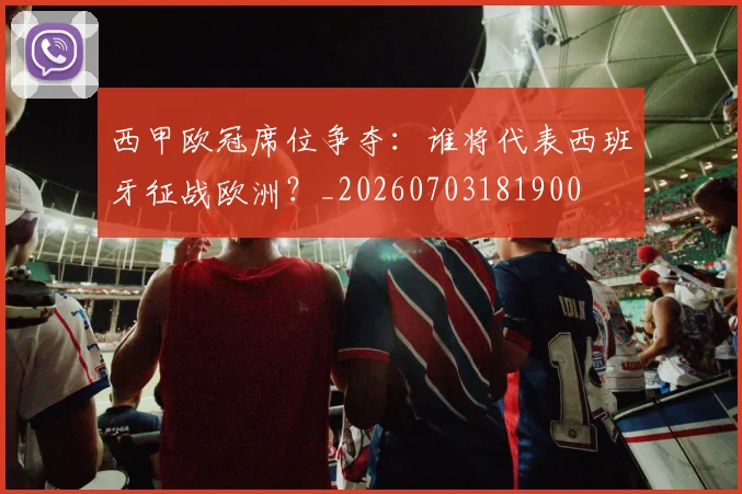 西甲欧冠席位争夺：谁将代表西班牙征战欧洲？_20260703181900