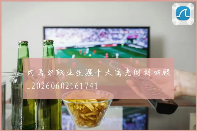 内马尔职业生涯十大高光时刻回顾_20260602161741